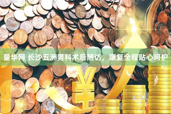 量华网 长沙五洲男科术后随访，康复全程贴心呵护