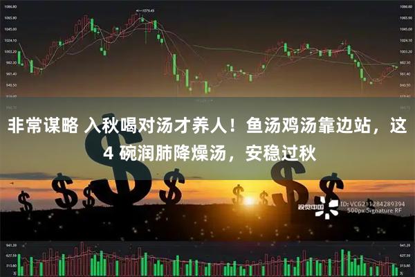 非常谋略 入秋喝对汤才养人！鱼汤鸡汤靠边站，这 4 碗润肺降燥汤，安稳过秋
