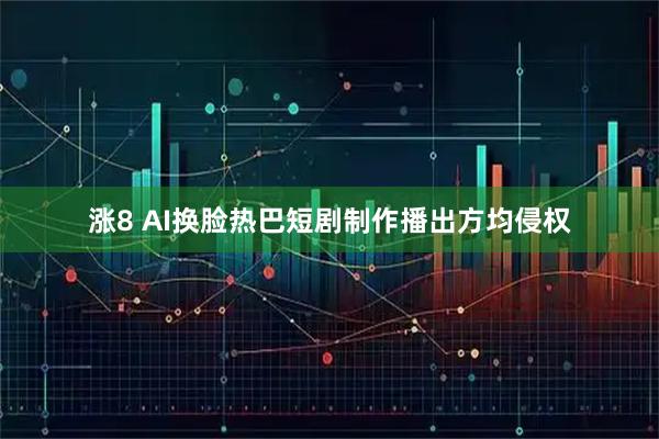 涨8 AI换脸热巴短剧制作播出方均侵权