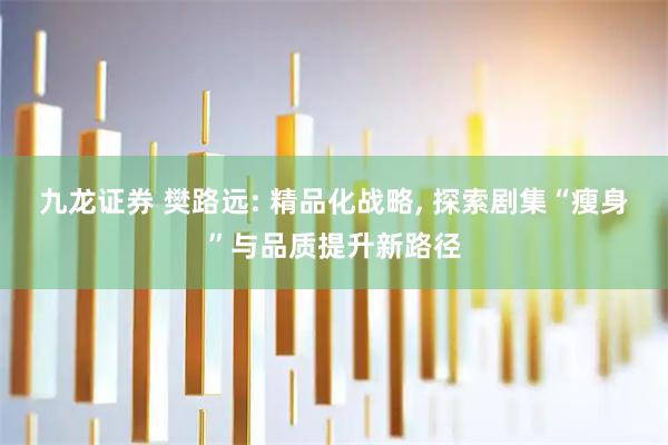 九龙证券 樊路远: 精品化战略, 探索剧集“瘦身”与品质提升新路径