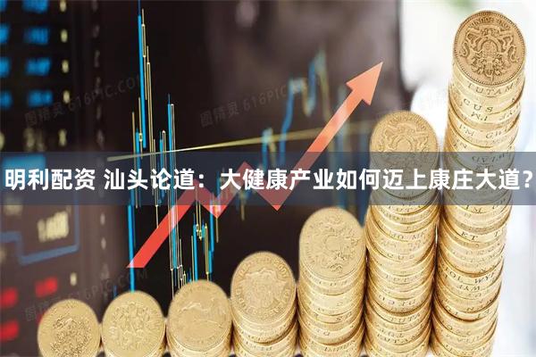 明利配资 汕头论道：大健康产业如何迈上康庄大道？