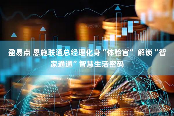 盈易点 恩施联通总经理化身“体验官” 解锁“智家通通”智慧生活密码