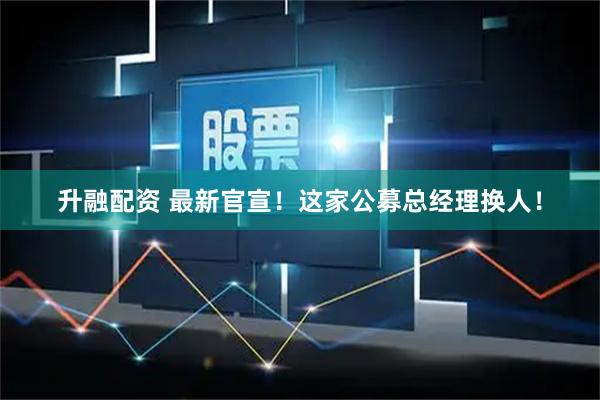 升融配资 最新官宣！这家公募总经理换人！