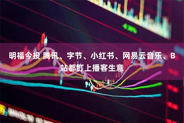 明福今投 腾讯、字节、小红书、网易云音乐、B站都盯上播客生意