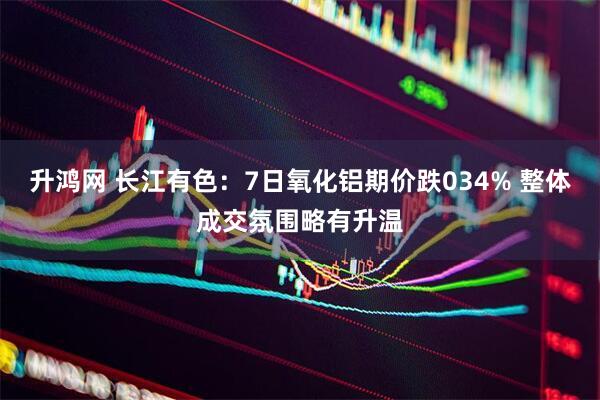 升鸿网 长江有色：7日氧化铝期价跌034% 整体成交氛围略有升温