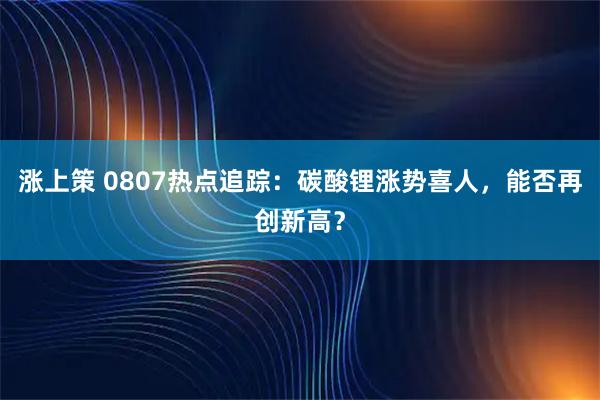 涨上策 0807热点追踪：碳酸锂涨势喜人，能否再创新高？