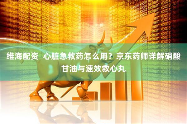 维海配资  心脏急救药怎么用？京东药师详解硝酸甘油与速效救心丸