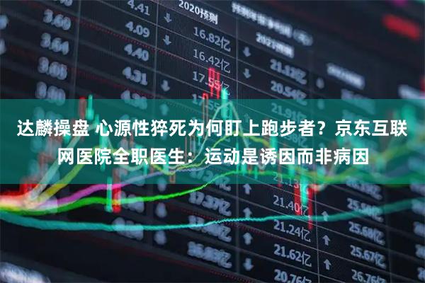 达麟操盘 心源性猝死为何盯上跑步者?京东互联网医院全职医生:运动是诱因而非病因