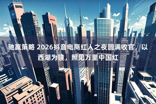 驰赢策略 2026抖音电商红人之夜圆满收官，以西湖为镜，照见万里中国红