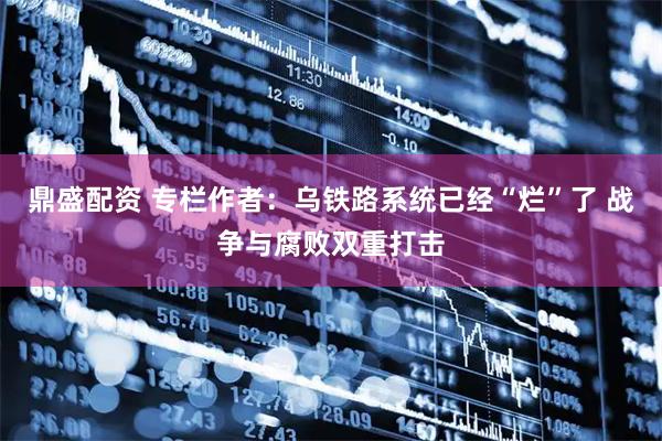 鼎盛配资 专栏作者：乌铁路系统已经“烂”了 战争与腐败双重打击