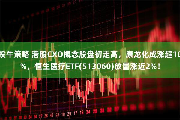 投牛策略 港股CXO概念股盘初走高，康龙化成涨超10%，恒生医疗ETF(513060)放量涨近2%！