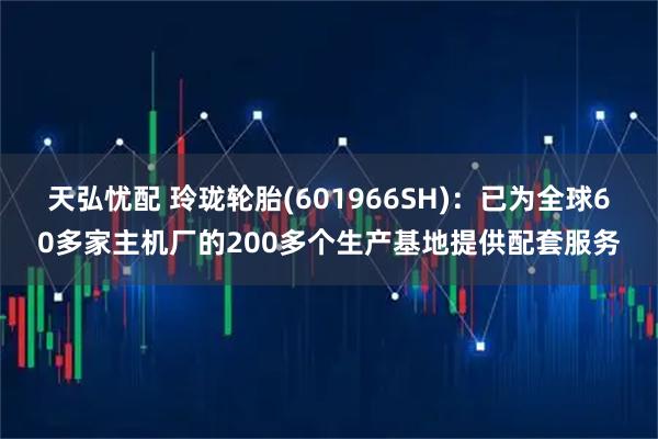 天弘忧配 玲珑轮胎(601966SH)：已为全球60多家主机厂的200多个生产基地提供配套服务