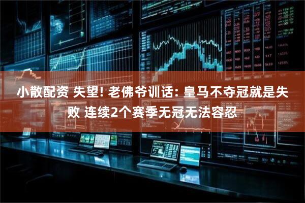 小散配资 失望! 老佛爷训话: 皇马不夺冠就是失败 连续2个赛季无冠无法容忍