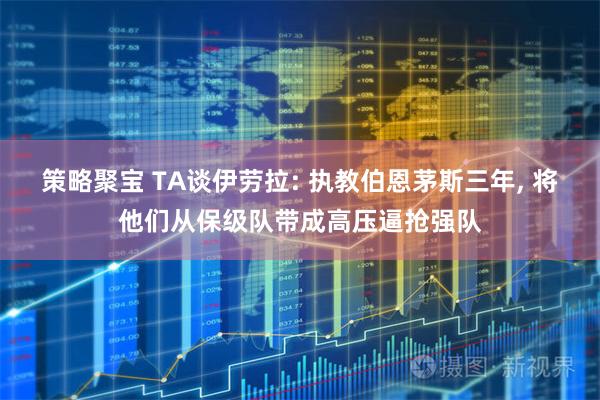 策略聚宝 TA谈伊劳拉: 执教伯恩茅斯三年, 将他们从保级队带成高压逼抢强队