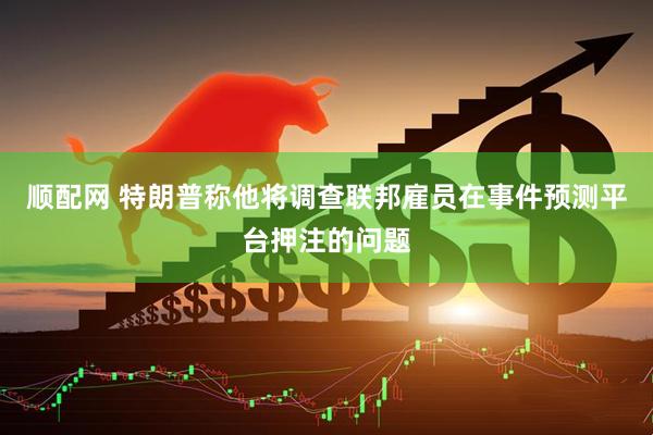 顺配网 特朗普称他将调查联邦雇员在事件预测平台押注的问题