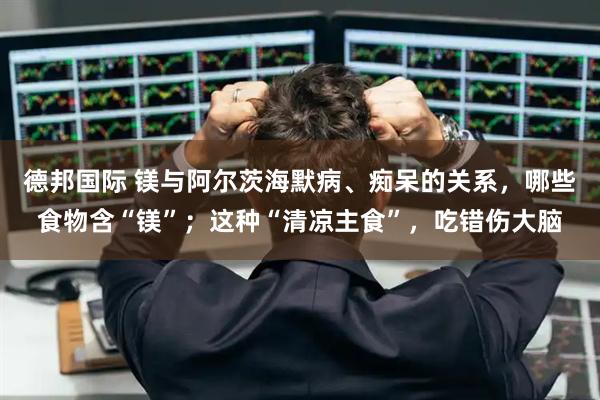 德邦国际 镁与阿尔茨海默病、痴呆的关系，哪些食物含“镁”；这种“清凉主食”，吃错伤大脑