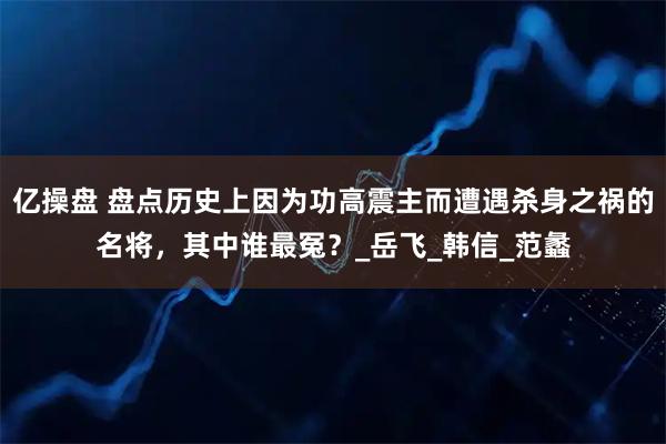 亿操盘 盘点历史上因为功高震主而遭遇杀身之祸的名将,其中谁最冤?_岳飞_韩信_范蠡