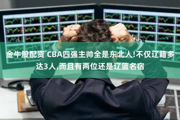 金牛股配资 CBA四强主帅全是东北人!不仅辽籍多达3人,而且有两位还是辽篮名宿