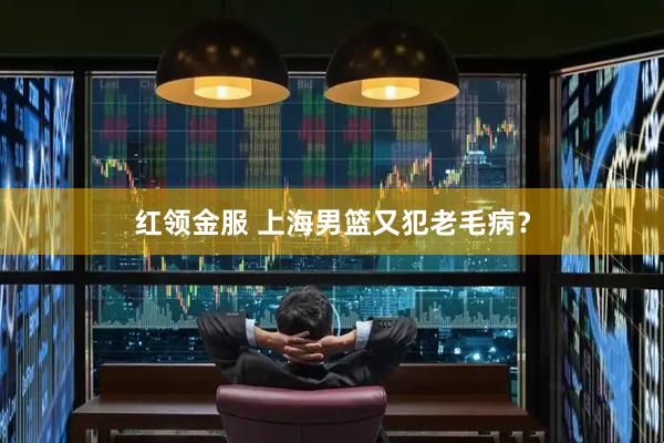红领金服 上海男篮又犯老毛病？