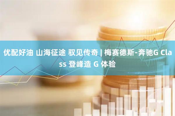 优配好油 山海征途 驭见传奇 | 梅赛德斯-奔驰G Class 登峰造 G 体验