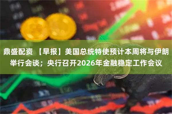 鼎盛配资 【早报】美国总统特使预计本周将与伊朗举行会谈；央行召开2026年金融稳定工作会议