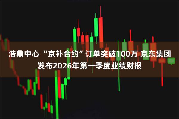 浩鼎中心 “京补合约”订单突破100万 京东集团发布2026年第一季度业绩财报